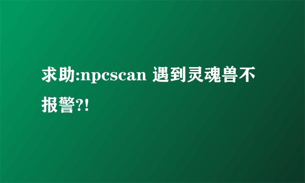 求助:npcscan 遇到灵魂兽不报警?!