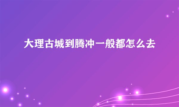 大理古城到腾冲一般都怎么去