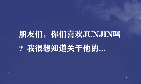 朋友们，你们喜欢JUNJIN吗？我很想知道关于他的所有事，大家出出力吧，谢谢！