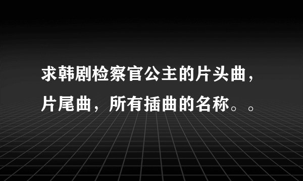 求韩剧检察官公主的片头曲，片尾曲，所有插曲的名称。。