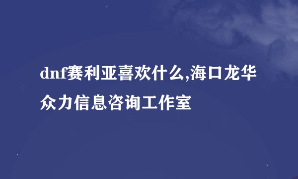 dnf赛利亚喜欢什么,海口龙华众力信息咨询工作室