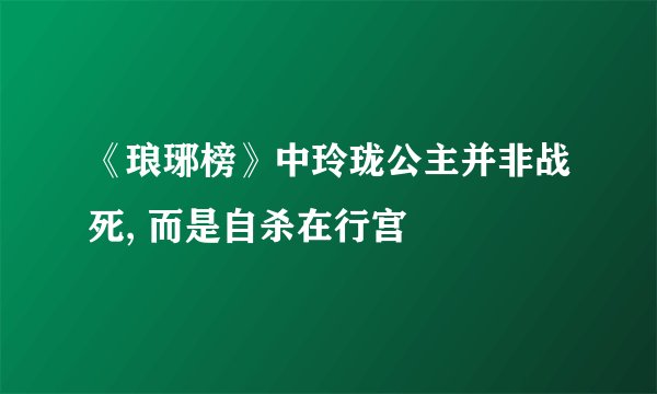 《琅琊榜》中玲珑公主并非战死, 而是自杀在行宫