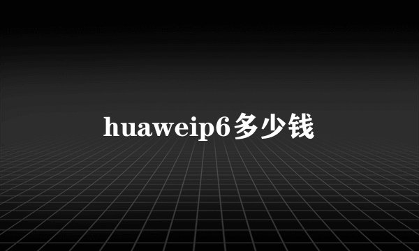 huaweip6多少钱