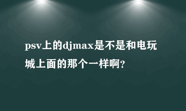 psv上的djmax是不是和电玩城上面的那个一样啊？