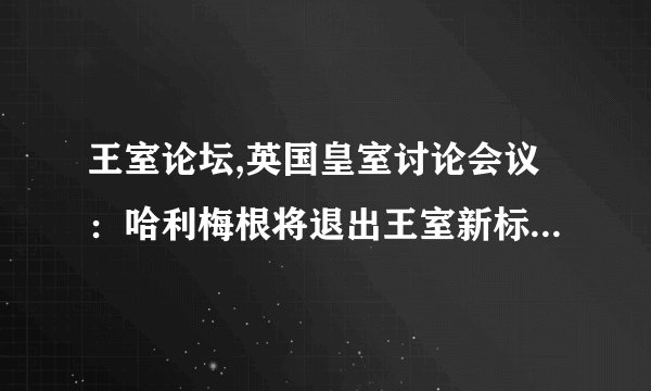 王室论坛,英国皇室讨论会议：哈利梅根将退出王室新标题：哈利梅根宣布退出王室，英国皇家举行讨论