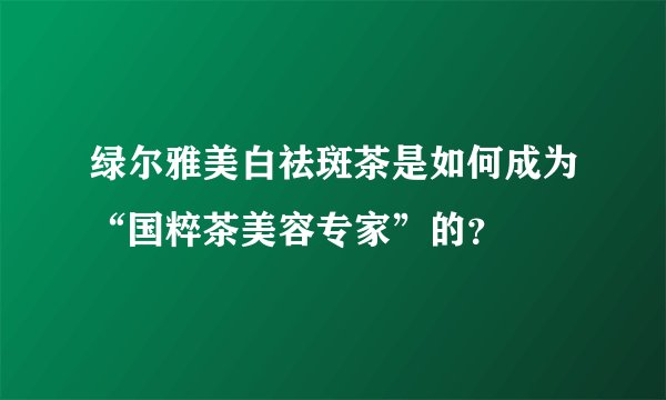 绿尔雅美白祛斑茶是如何成为“国粹茶美容专家”的？