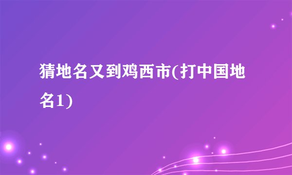 猜地名又到鸡西市(打中国地名1)