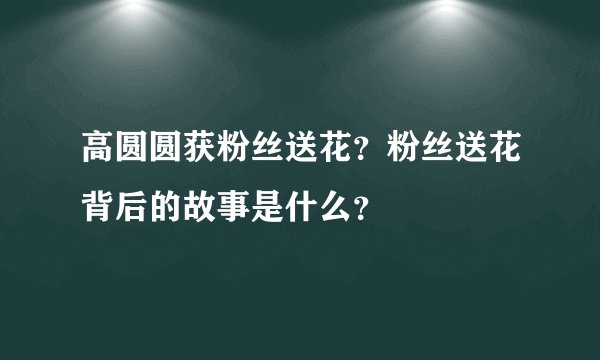 高圆圆获粉丝送花？粉丝送花背后的故事是什么？