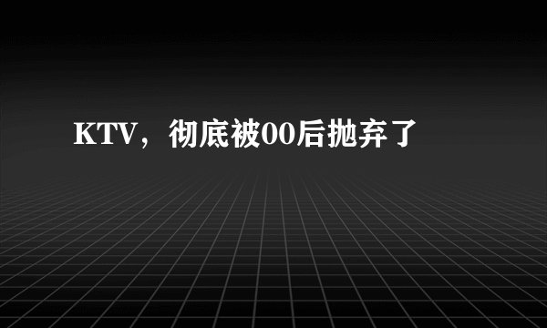 KTV，彻底被00后抛弃了