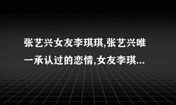张艺兴女友李琪琪,张艺兴唯一承认过的恋情,女友李琪琪在当练习生时相识