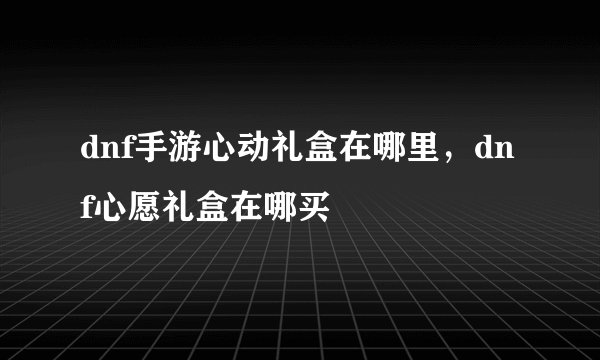 dnf手游心动礼盒在哪里，dnf心愿礼盒在哪买