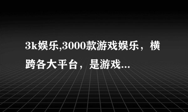 3k娱乐,3000款游戏娱乐，横跨各大平台，是游戏爱好者的首选。