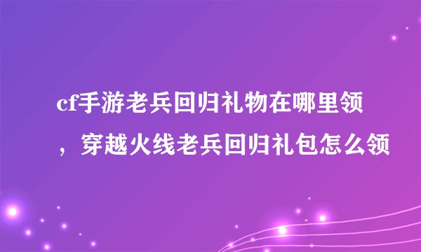 cf手游老兵回归礼物在哪里领，穿越火线老兵回归礼包怎么领