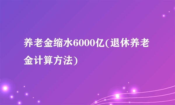 养老金缩水6000亿(退休养老金计算方法)