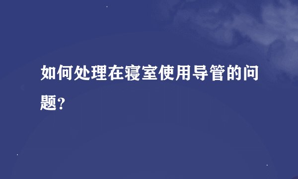 如何处理在寝室使用导管的问题？