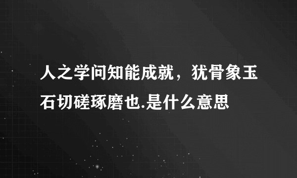 人之学问知能成就，犹骨象玉石切磋琢磨也.是什么意思