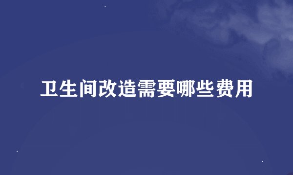 卫生间改造需要哪些费用