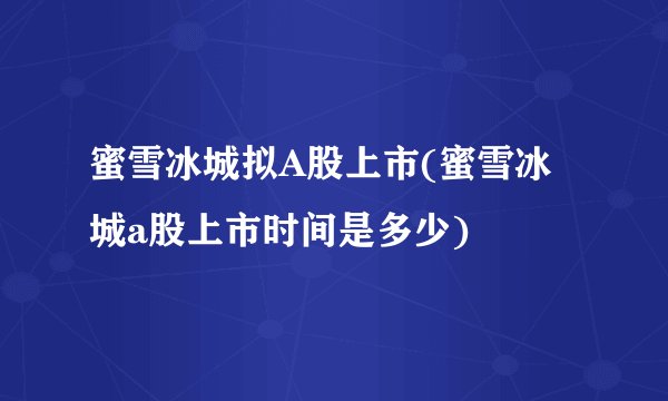 蜜雪冰城拟A股上市(蜜雪冰城a股上市时间是多少)