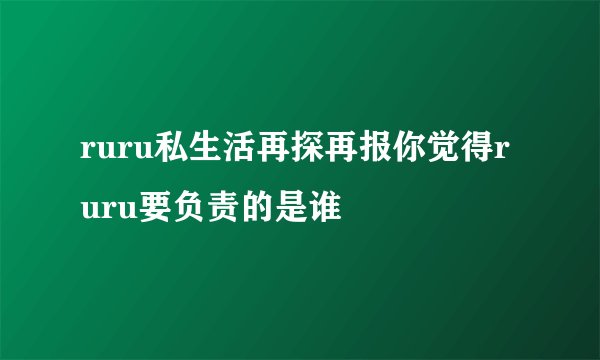 ruru私生活再探再报你觉得ruru要负责的是谁