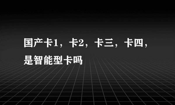 国产卡1，卡2，卡三，卡四，是智能型卡吗