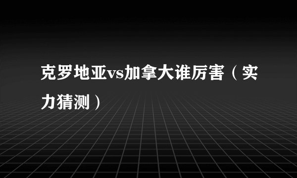 克罗地亚vs加拿大谁厉害（实力猜测）