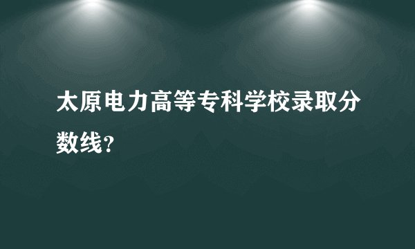 太原电力高等专科学校录取分数线？