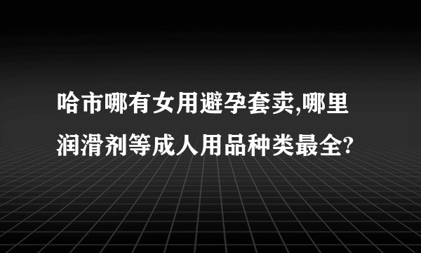哈市哪有女用避孕套卖,哪里润滑剂等成人用品种类最全?