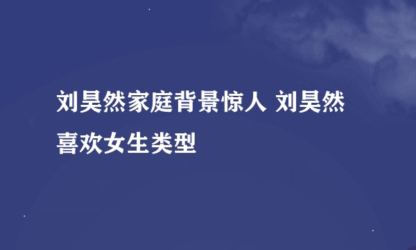 刘昊然家庭背景惊人 刘昊然喜欢女生类型