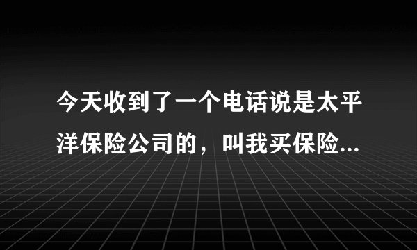 今天收到了一个电话说是太平洋保险公司的，叫我买保险，业务员说他们现在在搞内部活动，这个信的过嘛，