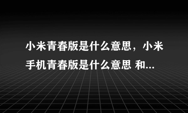 小米青春版是什么意思，小米手机青春版是什么意思 和一开始出的那个有什么区别