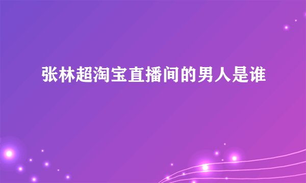 张林超淘宝直播间的男人是谁