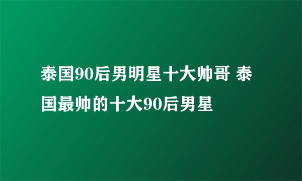 泰国90后男明星十大帅哥 泰国最帅的十大90后男星