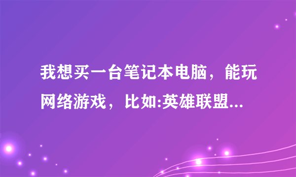 我想买一台笔记本电脑，能玩网络游戏，比如:英雄联盟，穿越火线，地下城，可以都安在电脑上，玩起来不...