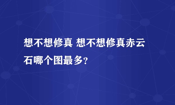 想不想修真 想不想修真赤云石哪个图最多？