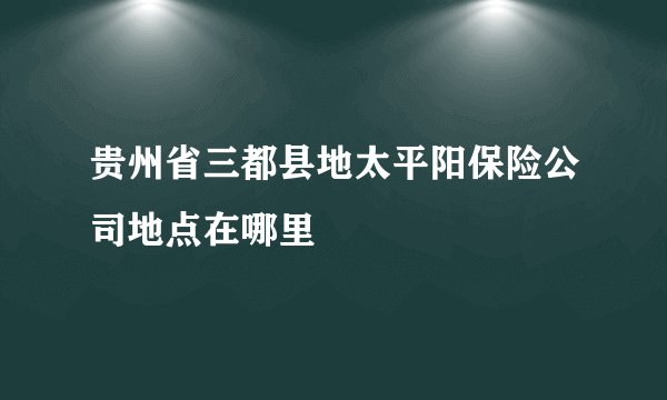 贵州省三都县地太平阳保险公司地点在哪里
