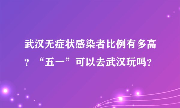 武汉无症状感染者比例有多高？“五一”可以去武汉玩吗？