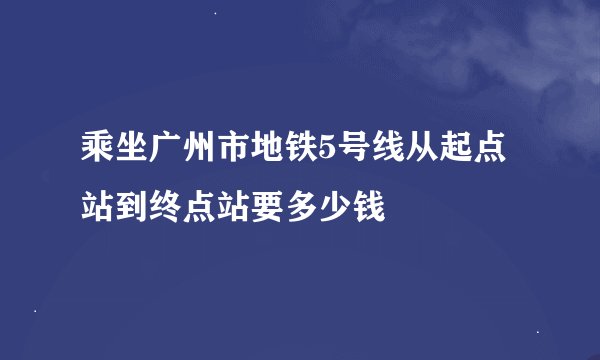 乘坐广州市地铁5号线从起点站到终点站要多少钱
