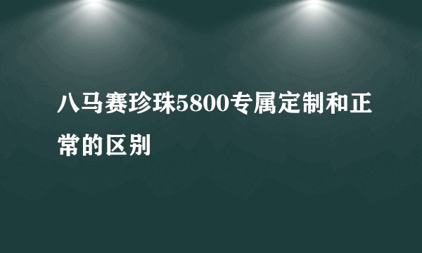 八马赛珍珠5800专属定制和正常的区别