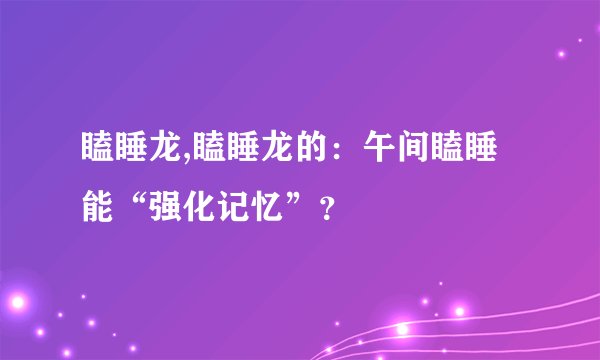 瞌睡龙,瞌睡龙的：午间瞌睡能“强化记忆”？