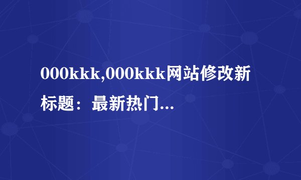 000kkk,000kkk网站修改新标题：最新热门视频分享平台