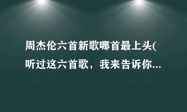周杰伦六首新歌哪首最上头(听过这六首歌，我来告诉你答案！)