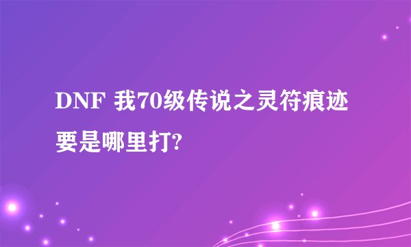 DNF 我70级传说之灵符痕迹要是哪里打?