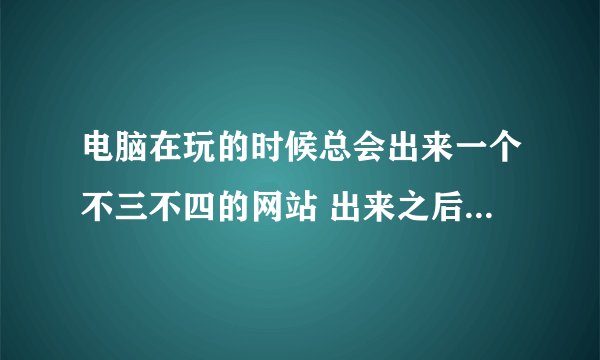 电脑在玩的时候总会出来一个不三不四的网站 出来之后电脑还卡