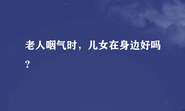 老人咽气时，儿女在身边好吗？