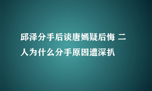 邱泽分手后谈唐嫣疑后悔 二人为什么分手原因遭深扒