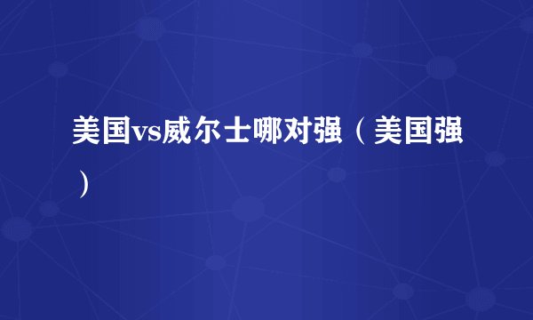 美国vs威尔士哪对强（美国强）