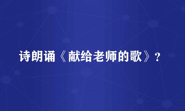 诗朗诵《献给老师的歌》？
