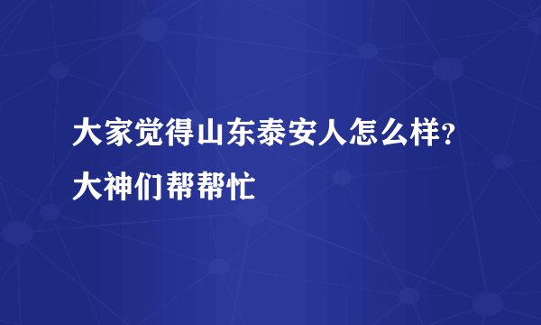 大家觉得山东泰安人怎么样？大神们帮帮忙