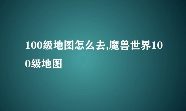 100级地图怎么去,魔兽世界100级地图