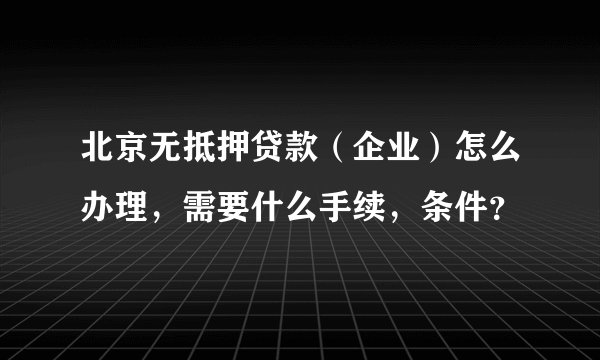 北京无抵押贷款（企业）怎么办理，需要什么手续，条件？